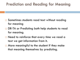 Prediction and Reading for Meaning
¨  Sometimes students read text without reading
for meaning
¨  DR-TA or Predicting both help students to read
for meaning.
¨  Need to reinforce that every time we read a
text we get information from it.
¨  More meaningful to the student if they make
that meaning themselves by predicting.
 