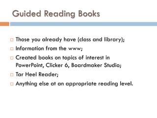 Guided Reading Books
¨  Those you already have (class and library);
¨  Information from the www;
¨  Created books on topics of interest in
PowerPoint, Clicker 6, Boardmaker Studio;
¨  Tar Heel Reader;
¨  Anything else at an appropriate reading level.
 