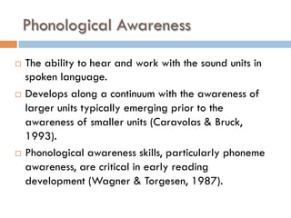 Phonological Awareness
¨  The ability to hear and work with the sound units in
spoken language. 
¨  Develops along a continuum with the awareness of
larger units typically emerging prior to the
awareness of smaller units (Caravolas & Bruck,
1993). 
¨  Phonological awareness skills, particularly phoneme
awareness, are critical in early reading
development (Wagner & Torgesen, 1987).
 