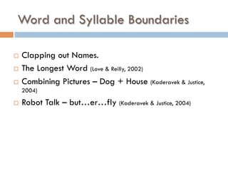 ¨  Clapping out Names.
¨  The Longest Word (Love & Reilly, 2002)
¨  Combining Pictures – Dog + House (Kaderavek & Justice,
2004)
¨  Robot Talk – but…er…fly (Kaderavek & Justice, 2004)
Word and Syllable Boundaries
 