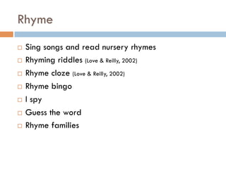 Rhyme
¨  Sing songs and read nursery rhymes
¨  Rhyming riddles (Love & Reilly, 2002)
¨  Rhyme cloze (Love & Reilly, 2002)
¨  Rhyme bingo
¨  I spy
¨  Guess the word
¨  Rhyme families
 