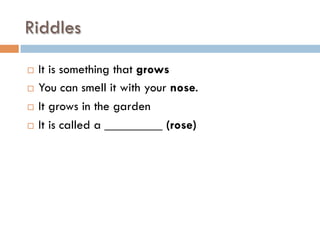 Riddles
¨  It is something that grows
¨  You can smell it with your nose.
¨  It grows in the garden
¨  It is called a _________ (rose)
 