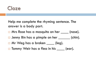 Cloze
Help me complete the rhyming sentence. The
answer is a body part.
¨  Mrs Rose has a mosquito on her ____ (nose).
¨  Jenny Bin has a pimple on her ______ (chin).
¨  Mr Weg has a broken ____ (leg).
¨  Tommy Weir has a flea in his ____ (ear).
 