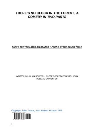 1
THERE’S NO CLOCK IN THE FOREST, A
COMEDY IN TWO PARTS
PART I: SEE YOU LATER ALLOCATOR / PART II: AT THE ROUND TABLE
WRITTEN BY JULIAN SCUTTS IN CLOSE COOPERATION WITH JOHN
HOLLAND LAURENTIUS
Copyright Julian Scutts, John Holland October 2015
 