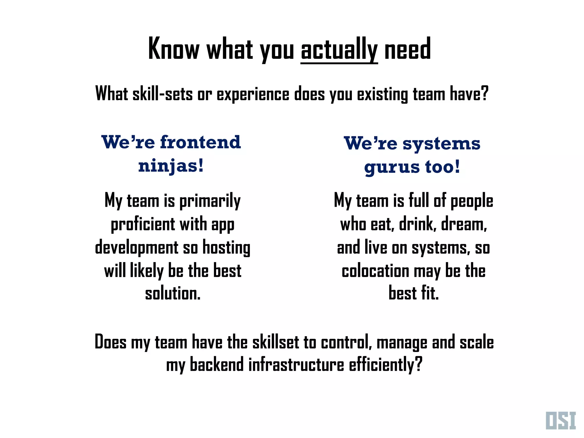 Know what you actually need
What skill-sets or experience does you existing team have?

 We’re frontend                     We’re systems
    ninjas!                          gurus too!
 My team is primarily              My team is full of people
  proficient with app               who eat, drink, dream,
development so hosting             and live on systems, so
 will likely be the best            colocation may be the
         solution.                         best fit.

Does my team have the skillset to control, manage and scale
          my backend infrastructure efficiently?
 