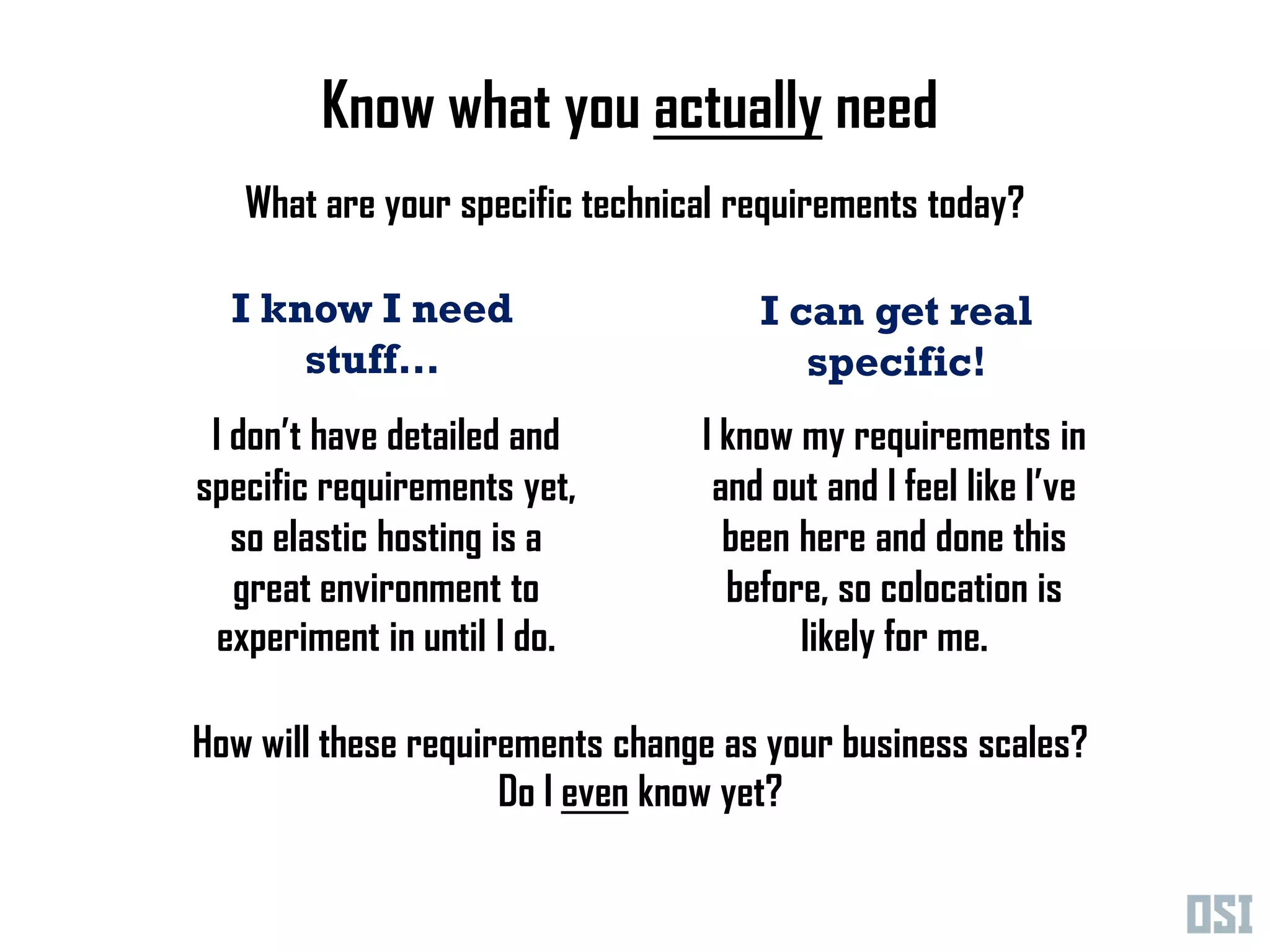Know what you actually need
   What are your specific technical requirements today?

  I know I need                      I can get real
      stuff…                            specific!
 I don’t have detailed and       I know my requirements in
specific requirements yet,        and out and I feel like I’ve
   so elastic hosting is a         been here and done this
   great environment to            before, so colocation is
 experiment in until I do.              likely for me.

How will these requirements change as your business scales?
                     Do I even know yet?
 