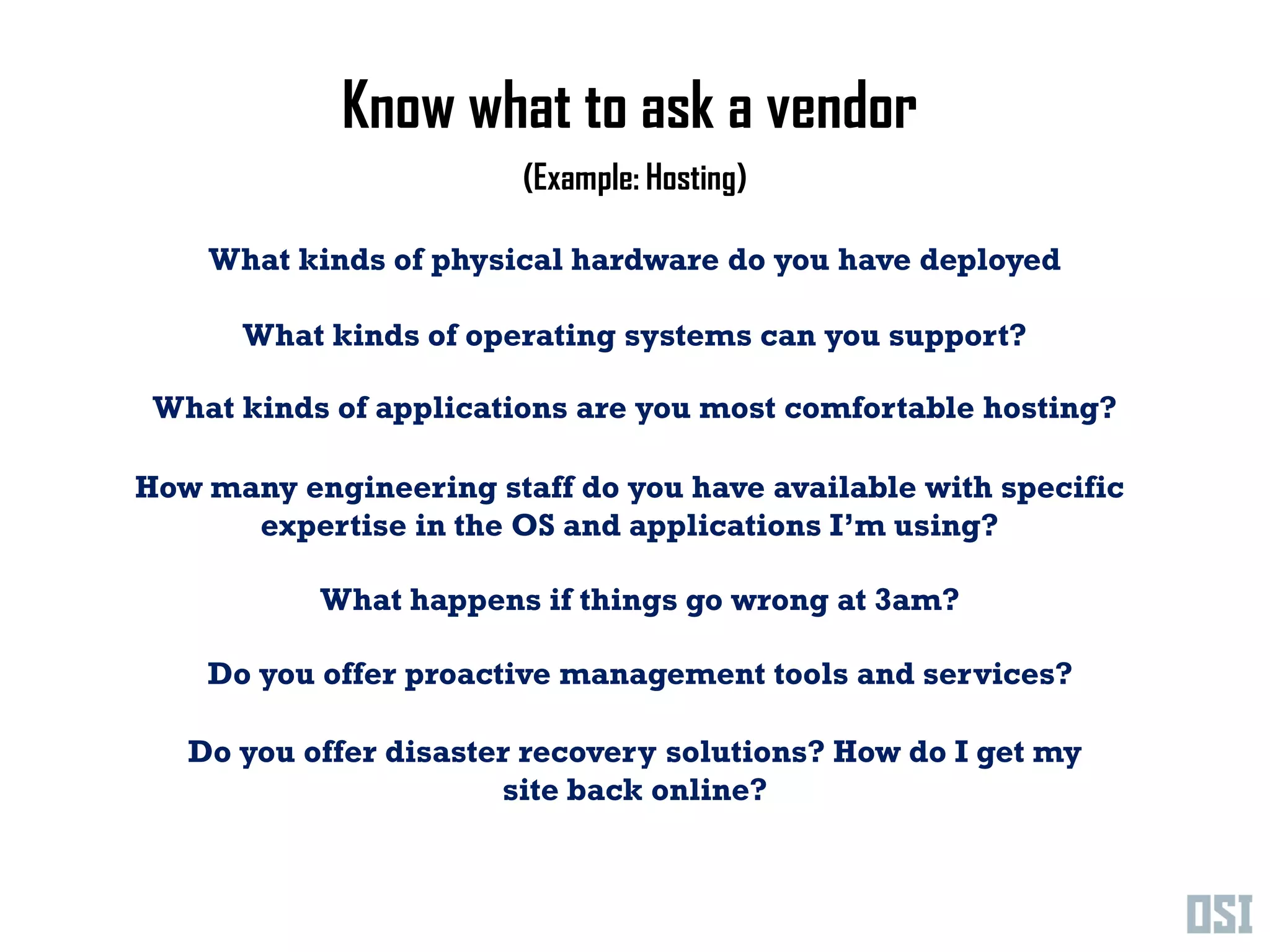 Know what to ask a vendor
                        (Example: Hosting)

    What kinds of physical hardware do you have deployed

      What kinds of operating systems can you support?

 What kinds of applications are you most comfortable hosting?

How many engineering staff do you have available with specific
      expertise in the OS and applications I’m using?

           What happens if things go wrong at 3am?

    Do you offer proactive management tools and services?

   Do you offer disaster recovery solutions? How do I get my
                       site back online?
 