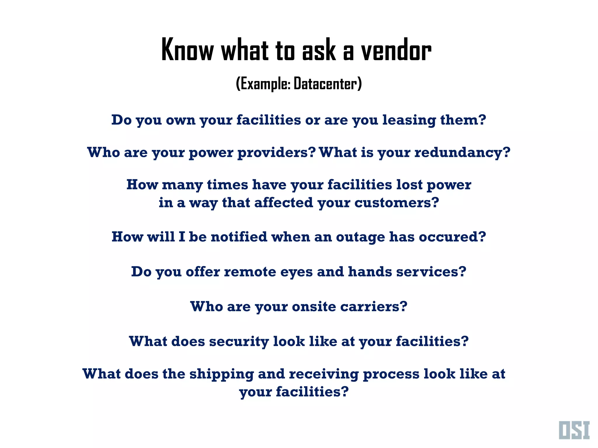 Know what to ask a vendor
                     (Example: Datacenter)

   Do you own your facilities or are you leasing them?

Who are your power providers? What is your redundancy?

     How many times have your facilities lost power
        in a way that affected your customers?

   How will I be notified when an outage has occured?

      Do you offer remote eyes and hands services?

              Who are your onsite carriers?

      What does security look like at your facilities?

What does the shipping and receiving process look like at
                    your facilities?
 