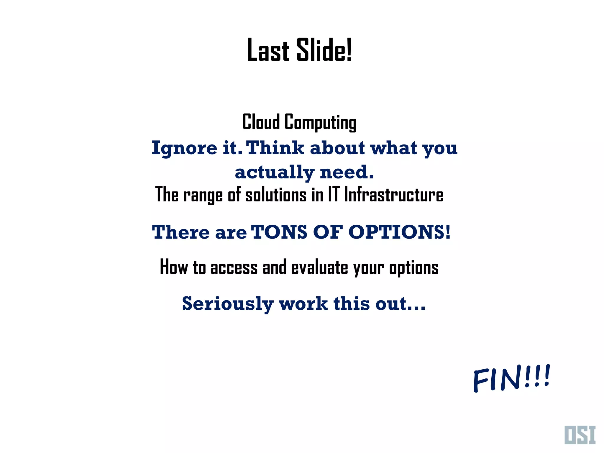 Last Slide!

            Cloud Computing
Ignore it. Think about what you
           actually need.
The range of solutions in IT Infrastructure
There are TONS OF OPTIONS!
 How to access and evaluate your options
    Seriously work this out…
 