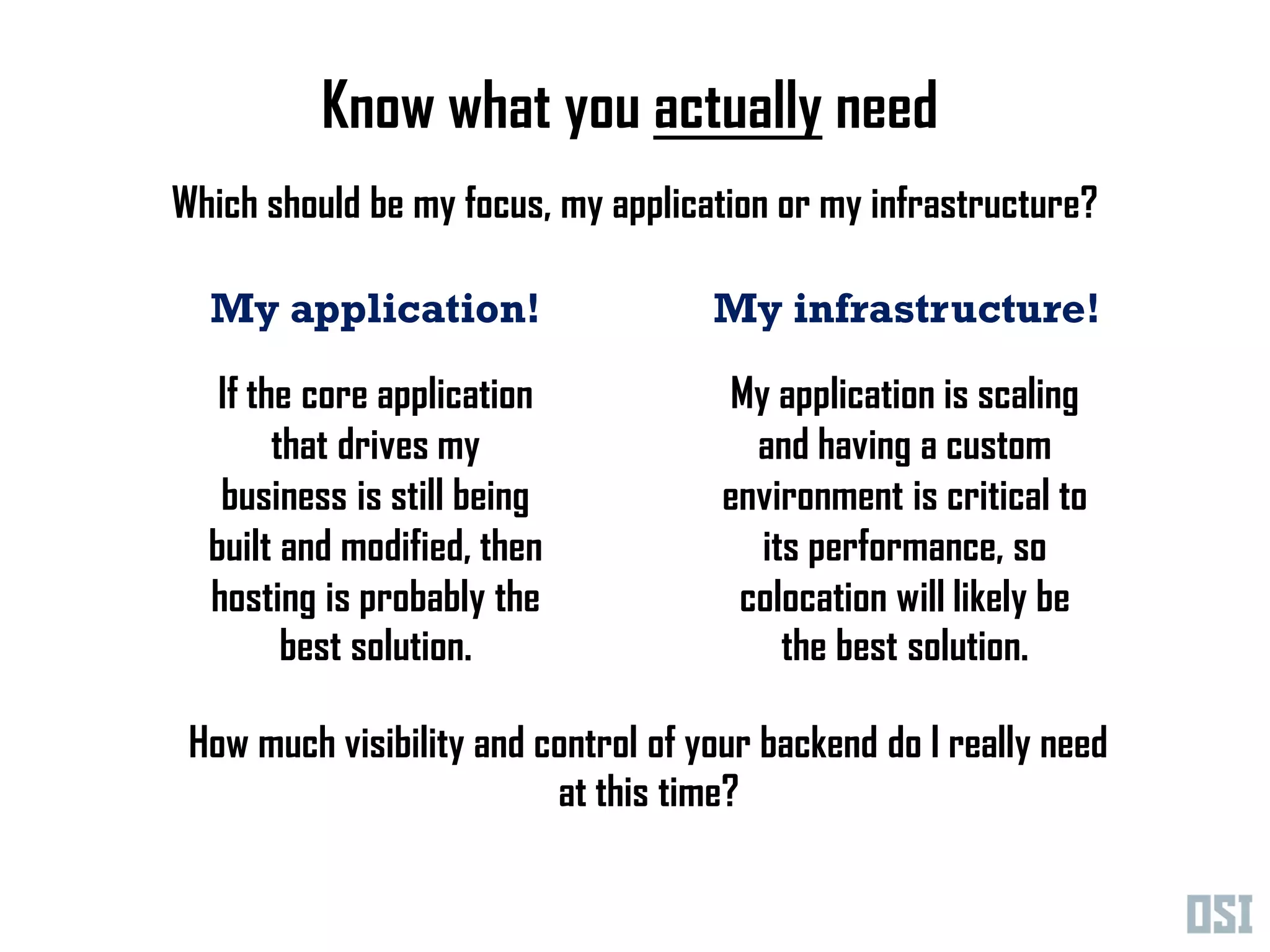 Know what you actually need
Which should be my focus, my application or my infrastructure?

  My application!                    My infrastructure!

   If the core application            My application is scaling
        that drives my                  and having a custom
   business is still being            environment is critical to
  built and modified, then              its performance, so
  hosting is probably the              colocation will likely be
         best solution.                   the best solution.

 How much visibility and control of your backend do I really need
                          at this time?
 