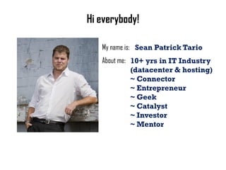 Hi everybody!

   My name is: Sean Patrick Tario
   About me: 10+ yrs in IT Industry
             (datacenter & hosting)
             ~ Connector
             ~ Entrepreneur
             ~ Geek
             ~ Catalyst
             ~ Investor
             ~ Mentor
 