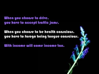 When you choose to drive,
you have to accept traffic jams.

When you choose to be health conscious,
you have to forego being tongue conscious.

With income will come income tax.
 