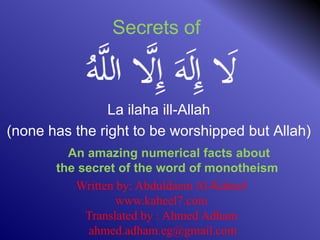 Secrets of
La ilaha ill-Allah
)none has the right to be worshipped but Allah(
An amazing numerical facts about
the secret of the word of monotheism
Written by: Abduldaem Al-Kaheel
www.kaheel7.com
Translated by : Ahmed Adham
ahmed.adham.eg@gmail.com
 