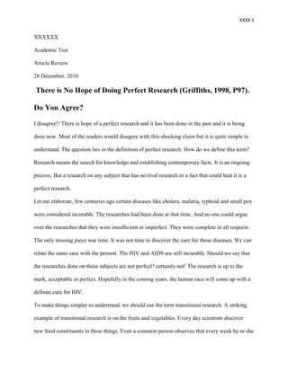 XXXX 1


XXXXXX

Academic Test

Article Review

28 December, 2010

There is No Hope of Doing Perfect Research (Griffiths, 1998, P97).

Do You Agree?

I disagree!! There is hope of a perfect research and it has been done in the past and it is being

done now. Most of the readers would disagree with this shocking claim but it is quite simple to

understand. The question lies in the definition of perfect research. How do we define this term?

Research means the search for knowledge and establishing contemporary facts. It is an ongoing

process. But a research on any subject that has no rival research or a fact that could beat it is a

perfect research.

Let me elaborate, few centuries ago certain diseases like cholera, malaria, typhoid and small pox

were considered incurable. The researches had been done at that time. And no one could argue

over the researches that they were insufficient or imperfect. They were complete in all respects.

The only missing piece was time. It was not time to discover the cure for those diseases. We can

relate the same case with the present. The HIV and AIDS are still incurable. Should we say that

the researches done on these subjects are not perfect? certainly not! The research is up to the

mark, acceptable or perfect. Hopefully in the coming years, the human race will come up with a

definite cure for HIV.

To make things simpler to understand, we should use the term transitional research. A striking

example of transitional research is on the fruits and vegetables. Every day scientists discover

new food constituents in these things. Even a common person observes that every week he or she
 