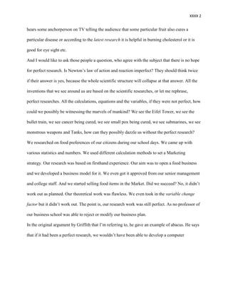 XXXX 2


hears some anchorperson on TV telling the audience that some particular fruit also cures a

particular disease or according to the latest research it is helpful in burning cholesterol or it is

good for eye sight etc.

And I would like to ask those people a question, who agree with the subject that there is no hope

for perfect research. Is Newton’s law of action and reaction imperfect? They should think twice

if their answer is yes, because the whole scientific structure will collapse at that answer. All the

inventions that we see around us are based on the scientific researches, or let me rephrase,

perfect researches. All the calculations, equations and the variables, if they were not perfect, how

could we possibly be witnessing the marvels of mankind? We see the Eifel Tower, we see the

bullet train, we see cancer being cured, we see small pox being cured, we see submarines, we see

monstrous weapons and Tanks, how can they possibly dazzle us without the perfect research?

We researched on food preferences of our citizens during our school days. We came up with

various statistics and numbers. We used different calculation methods to set a Marketing

strategy. Our research was based on firsthand experience. Our aim was to open a food business

and we developed a business model for it. We even got it approved from our senior management

and college staff. And we started selling food items in the Market. Did we succeed? No, it didn’t

work out as planned. Our theoretical work was flawless. We even took in the variable change

factor but it didn’t work out. The point is, our research work was still perfect. As no professor of

our business school was able to reject or modify our business plan.

In the original argument by Griffith that I’m referring to, he gave an example of abacus. He says

that if it had been a perfect research, we wouldn’t have been able to develop a computer
 