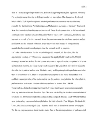XXXX 3


from it. I’m not disagreeing with the idea. I’m not disregarding the original argument. Probably

I’m saying the same thing but in different words. Let me explain. The abacus was developed

before 1387 AD (Wikipedia.org) as a result of perfect research as there was no substitute

available for it at that time. As the time passed, Mathematics and study of electricity flourished.

New theories and methodologies were introduced. Those developments lead to the invention of

computers. Now was that not perfect research? Sure it was. So let’s summarize, the abacus was

invented as a result of perfect research A and the computers were invented as a result of perfect

research B, and the research continues. Every day we see new models of computers and

upgraded software and tons of gadgets. And the research is still in progress.

Let’s take a harsher stance. For the so called imperfect research, all the values, like the

gravitational constant g = 9.8m/second square and the speed of light which is 300,000,000

meters per second are perfect. For the people who want to argue about the exceptions in it, let me

quote another example, the value of pie which is equal to 22/7, scientists have tried to calculate

the value but it goes on and on, now this looks a very striking example of imperfect research but

there is no substitute of it. There is no calculator or computer in the world that can beat it or

could give a precise value of the mathematical pie. So again we conclude that the value of pie is

perfect as there is no better value or substitute available to it other than 3.14159…..

There is always hope of doing perfect research. I would like to quote an astounding example

from my own research from the school days. We were researching the stock recommendations of

silver and oil. All the renowned index indicators like Morgan & Stanley, S & P 500 and the likes

were giving a buy recommendation right before the 2008 oil crisis (Tom Whipple, The Peak Oil

Crisis, The Silly Season Is Upon Us) . It can be traced back to all the well known newspapers.

We did our own research on it and found a major flaw in the recommendations of well respected
 
