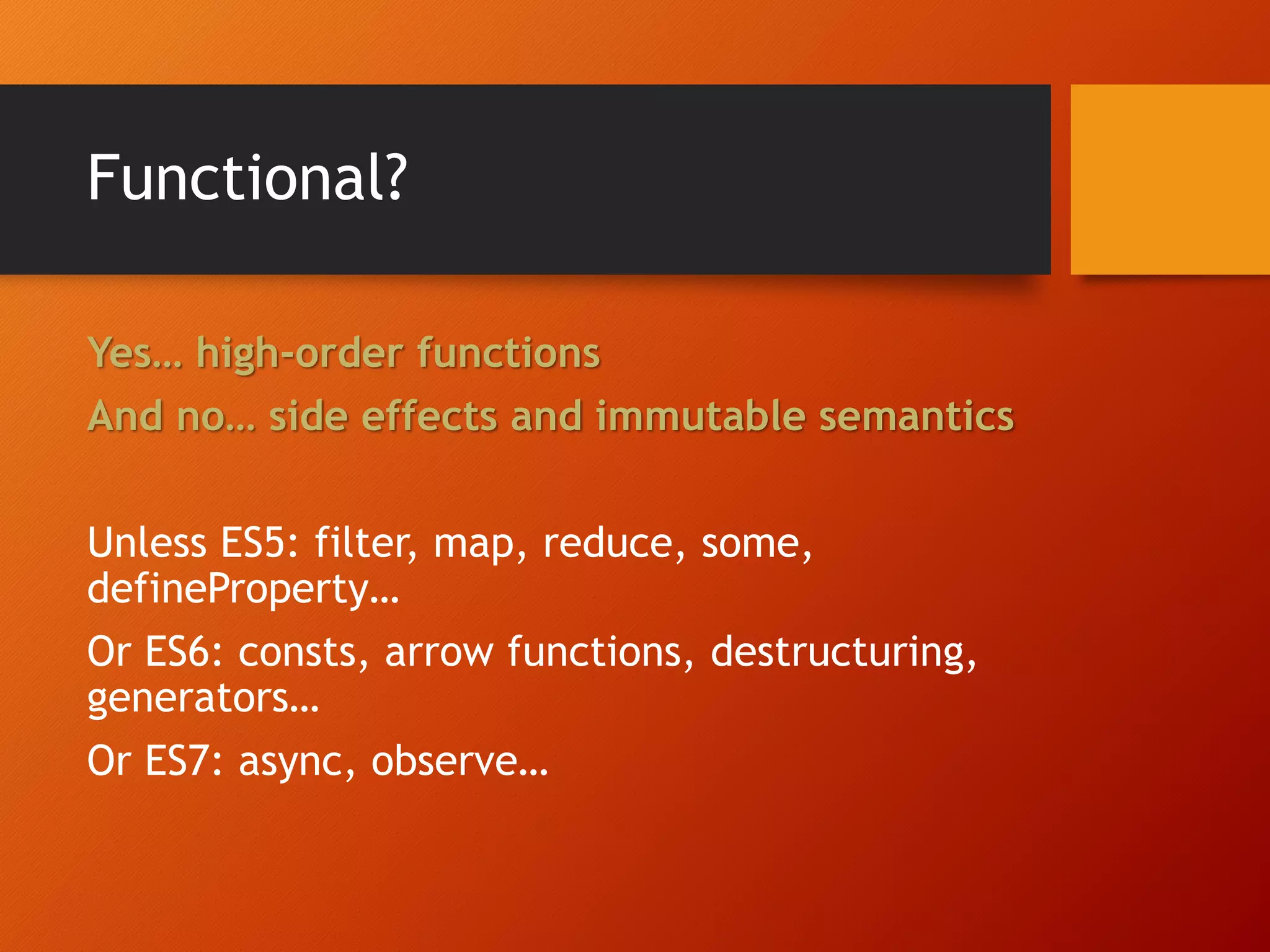Functional? Yes… high-order functions And no… side effects and immutable semantics Unless ES5: filter, map, reduce, some, defineProperty… Or ES6: consts, arrow functions, destructuring, generators… Or ES7: async, observe… 