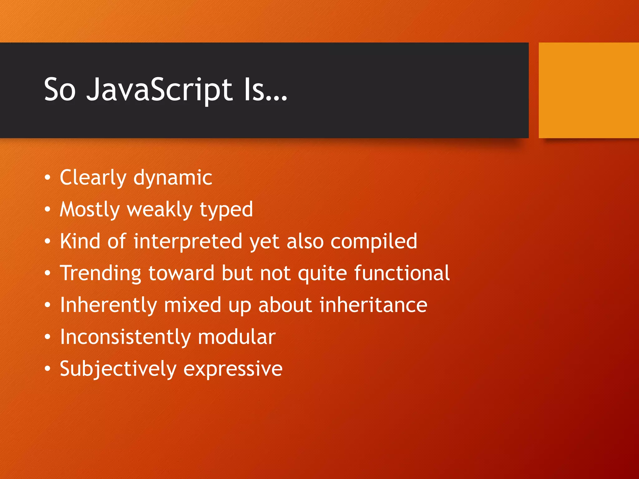 So JavaScript Is… • Clearly dynamic • Mostly weakly typed • Kind of interpreted yet also compiled • Trending toward but not quite functional • Inherently mixed up about inheritance • Inconsistently modular • Subjectively expressive 