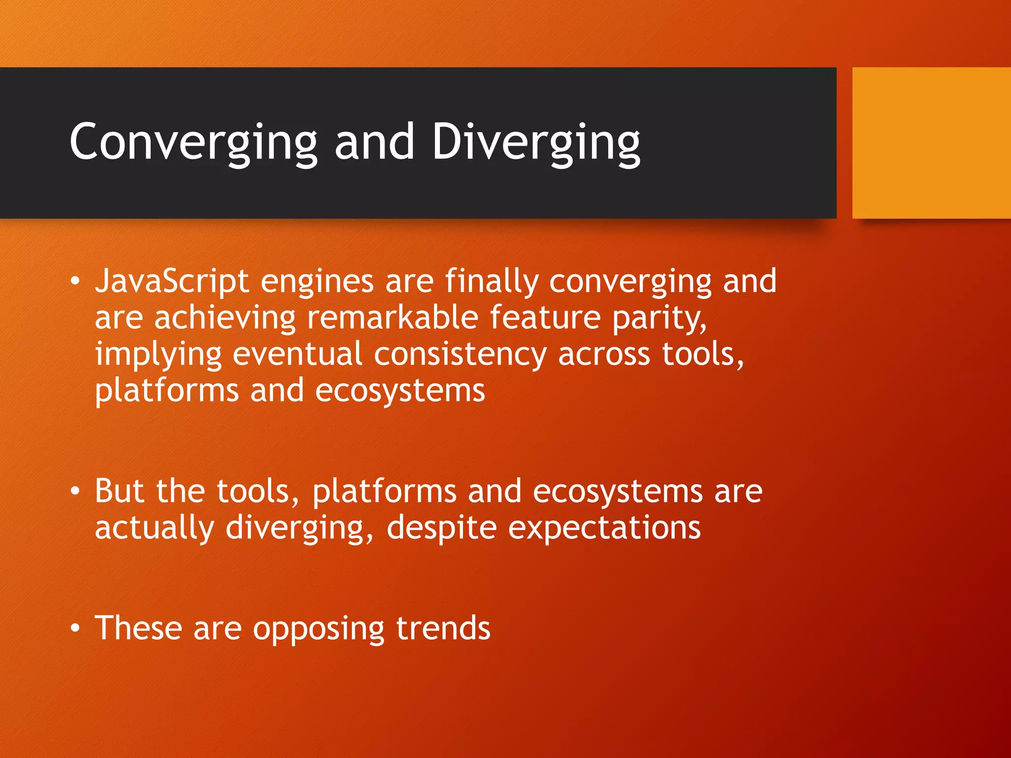 Converging and Diverging • JavaScript engines are finally converging and are achieving remarkable feature parity, implying eventual consistency across tools, platforms and ecosystems • But the tools, platforms and ecosystems are actually diverging, despite expectations • These are opposing trends 