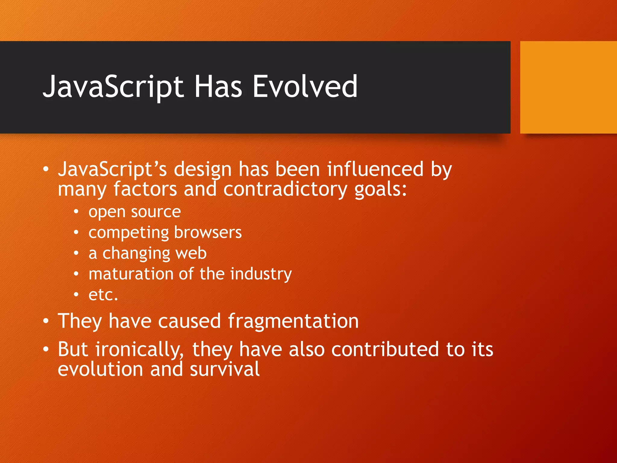 JavaScript Has Evolved • JavaScript’s design has been influenced by many factors and contradictory goals: • open source • competing browsers • a changing web • maturation of the industry • etc. • They have caused fragmentation • But ironically, they have also contributed to its evolution and survival 