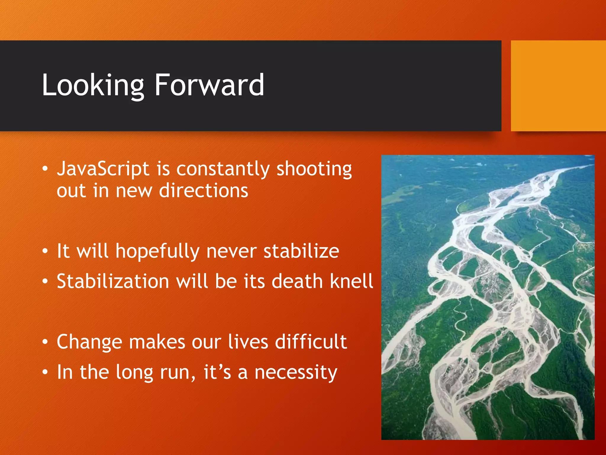 Looking Forward • JavaScript is constantly shooting out in new directions • It will hopefully never stabilize • Stabilization will be its death knell • Change makes our lives difficult • In the long run, it’s a necessity 