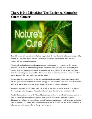 There is No Mistaking The Evidence, Cannabis
Cures Cancer
Cannabis is one of the most powerful healing plants in the world and it makes cancer essentially
disappear. Cannabis compounds are responsible for halting the growth factors that are
responsible for metastatic growth.
Although there has been scientific evidence that marijuana can shrink and even kill tumors
since the 1970s, much of the recent public interest in this research has been inspired by Run
From The Cure, a documentary about a Canadian man who claims that the concentrated oil
from the cannabis plant has cured his skin cancer. He then tries the cure on a number of other
cancer victims in his community with similar results.
Researchers have now found that the compound, called cannabidiol, has the ability to 'switch
off' the gene responsible for metastasis in an aggressive form of breast cancer. Importantly, this
substance does not produce the psychoactive properties of the cannabis plant.
A team from the California Pacific Medical Center, in San Francisco, first spotted its potential
five years ago, after it stopped the proliferation of human breast cancer cells in the lab.
Another Spanish team, led by Dr Manuel Guzmon, wanted to see whether they could prevent a
form of cancer (glioblastoma multiforme) from growing by cutting off its blood supply.
Glioblastoma multiforme is one of the most difficult cancers to treat - it seldom responds to any
medical intervention, especially conventional methods which poisoning and primatively destroy
cells such as radiotherapy, chemotherapy and surgery.
 