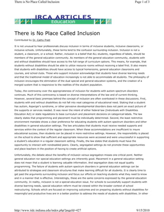 There is No Place Called Inclusion
Contributed by Dr. Cathy Pratt
It is not unusual to hear professionals discuss inclusion in terms of inclusive students, inclusive classrooms, or
inclusive schools. Unfortunately, these terms lend to the confusion surrounding inclusion. Inclusion is not a
student, a classroom, or a school. Rather, inclusion is a belief that ALL students, regardless of labels, should be
members of the general education community. As members of the general education community, students with
and without disabilities should have access to the full range of curriculum options. This means, for example, that
students without disabilities should be able to utilize resource rooms without receiving a label first. It also means
that students with disabilities should have access to typical homerooms, general education classrooms and
courses, and school clubs. Those who support inclusion acknowledge that students have diverse learning needs
and that the traditional model of education increasingly is not able to accommodate all students. The philosophy of
inclusion encourages the elimination of the dual special and general education systems, and the creation of a
merged system that is responsive to the realities of the student population.
Today, the controversy over the appropriateness of inclusion for students with autism spectrum disorders
continues. Much of this controversy is based on diverse interpretations of the law and of current thinking.
However, several basic premises behind the concept of inclusion are often overlooked in these discussions. First,
students with and without disabilities do not fall into neat categories of educational need. Stating that a student
has autism, Asperger's syndrome, or other pervasive developmental disorders does not paint an exact picture of
the supports or services needed. It was never the intent of either federal law (Individuals with Disabilities
Education Act) or state regulations to base curriculum and placement decisions on categorical labels. The law
clearly states that programming and placement must be individually determined. Second, the least restrictive
environment mandate shows a clear preference for educating students with autism spectrum disorders and other
disabilities in general education settings. The law articulates that students must receive needed supports and
services within the context of the regular classroom. When these accommodations are insufficient to insure
educational success, then students can be placed in more restrictive settings. However, the responsibility is placed
on the school to show that sufficient and appropriate resources were accessed and were unsuccessful in supporting
a student's education in a regular classroom setting. Finally, the law states that students must have the
opportunity to interact with nondisabled peers. Clearly, segregated settings do not promote these opportunities
and place teachers in the position of having to create artificial options.
Unfortunately, the debate about the benefits of inclusion versus segregation misses one critical point. Neither
general education nor special education settings are inherently good. Placement in a general education setting
does not mean that a student is learning valuable information. And segregation does not equal quality
programming. The failure of students with autism spectrum disorders in general education settings can be
attributed to strategies and classroom structures that make learning difficult for all students. It is clearly time to
get past the arguments surrounding inclusion and focus our efforts on teaching students what they need to know
and in a manner that is effective. Interestingly, these are the same concerns expressed by the general education
community. In reality, inclusion is not a special education issue. For schools to successfully support students with
diverse learning needs, special education reform must be viewed within the broader context of school
restructuring. Schools which are focused on improving outcomes and on preparing students without disabilities for
meaningful and productive lives are in a better position to address the needs of students with disabilities. In other
Page 1 of 3
There is No Place Called Inclusion
9/15/2010
http://www.iidc.indiana.edu/index.php?pageId=427
 
