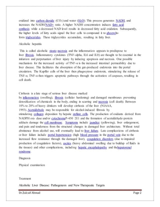 Dr.Zulcaif Ahmad Page 2
oxidized into carbon dioxide (CO2) and water ( H2O). This process generates NADH, and
increases the NADH/NAD+ ratio. A higher NADH concentration induces fatty acid
synthesis while a decreased NAD level results in decreased fatty acid oxidation. Subsequently,
the higher levels of fatty acids signal the liver cells to compound it to glycerolto
form triglycerides. These triglycerides accumulate, resulting in fatty liver.
Alcoholic hepatitis
This is called alcoholic steato necrosis and the inflammation appears to predispose to
liver fibrosis. Inflammatory cytokines (TNF-alpha, IL6 and IL8) are thought to be essential in the
initiation and perpetuation of liver injury by inducing apoptosis and necrosis. One possible
mechanism for the increased activity of TNF-α is the increased intestinal permeability due to
liver disease. This facilitates the absorption of the gut-produced endotoxin into the portal
circulation. The Kupffer cells of the liver then phagocytose endotoxin, stimulating the release of
TNF-α. TNF-α then triggers apoptotic pathways through the activation of caspases, resulting in
cell death.
Cirrhosis is a late stage of serious liver disease marked
by inflammation (swelling), fibrosis (cellular hardening) and damaged membranes preventing
detoxification of chemicals in the body, ending in scarring and necrosis (cell death). Between
10% to 20% of heavy drinkers will develop cirrhosis of the liver (NIAAA,
1993). Acetaldehyde may be responsible for alcohol-induced fibrosis by
stimulating collagen deposition by hepatic stellate cells. The production of oxidants derived from
NADPH oxi- dase and/or cytochromeP-450 2E1 and the formation of acetaldehyde-protein
adducts damage the cell membrane. Symptoms include jaundice (yellowing), liver enlargement,
and pain and tenderness from the structural changes in damaged liver architecture. Without total
abstinence from alcohol use, will eventually lead to liver failure. Late complications of cirrhosis
or liver failure include portal hypertension (high blood pressure in the portal vein due to the
increased flow resistance through the damaged liver), coagulation disorders (due to impaired
production of coagulation factors), ascites (heavy abdominal swelling due to buildup of fluids in
the tissues) and other complications, including hepatic encephalopathy and thehepatorenal
syndrome.
Diagnosis
Physical examination
Treatment
Alcoholic Liver Disease: Pathogenesis and New Therapeutic Targets
 