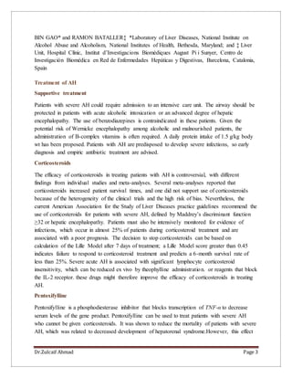 Dr.Zulcaif Ahmad Page 3
BIN GAO* and RAMON BATALLER‡ *Laboratory of Liver Diseases, National Institute on
Alcohol Abuse and Alcoholism, National Institutes of Health, Bethesda, Maryland; and ‡ Liver
Unit, Hospital Clínic, Institut d’Investigacions Biomèdiques August Pi i Sunyer, Centro de
Investigación Biomédica en Red de Enfermedades Hepáticas y Digestivas, Barcelona, Catalonia,
Spain
Treatment of AH
Supportive treatment
Patients with severe AH could require admission to an intensive care unit. The airway should be
protected in patients with acute alcoholic intoxication or an advanced degree of hepatic
encephalopathy. The use of benzodiazepines is contraindicated in these patients. Given the
potential risk of Wernicke encephalopathy among alcoholic and malnourished patients, the
administration of B-complex vitamins is often required. A daily protein intake of 1.5 g/kg body
wt has been proposed. Patients with AH are predisposed to develop severe infections, so early
diagnosis and empiric antibiotic treatment are advised.
Corticosteroids
The efficacy of corticosteroids in treating patients with AH is controversial, with different
findings from individual studies and meta-analyses. Several meta-analyses reported that
corticosteroids increased patient survival times, and one did not support use of corticosteroids
because of the heterogeneity of the clinical trials and the high risk of bias. Nevertheless, the
current American Association for the Study of Liver Diseases practice guidelines recommend the
use of corticosteroids for patients with severe AH, defined by Maddrey’s discriminant function
≥32 or hepatic encephalopathy. Patients must also be intensively monitored for evidence of
infections, which occur in almost 25% of patients during corticosteroid treatment and are
associated with a poor prognosis. The decision to stop corticosteroids can be based on
calculation of the Lille Model after 7 days of treatment; a Lille Model score greater than 0.45
indicates failure to respond to corticosteroid treatment and predicts a 6-month survival rate of
less than 25%. Severe acute AH is associated with significant lymphocyte corticosteroid
insensitivity, which can be reduced ex vivo by theophylline administration. or reagents that block
the IL-2 receptor. these drugs might therefore improve the efficacy of corticosteroids in treating
AH.
Pentoxifylline
Pentoxifylline is a phosphodiesterase inhibitor that blocks transcription of TNF-α to decrease
serum levels of the gene product. Pentoxifylline can be used to treat patients with severe AH
who cannot be given corticosteroids. It was shown to reduce the mortality of patients with severe
AH, which was related to decreased development of hepatorenal syndrome.However, this effect
 