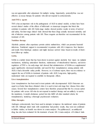 Dr.Zulcaif Ahmad Page 4
was not appreciable after adjustment for multiple testing. Importantly, pentoxifylline was not
effective as rescue therapy for patients who did not respond to corticosteroids.
Anti-TNF-α agents
TNF-α has an important role in the pathogenesis of ALD in animal models, so there have been
several clinical studies of the effects of infliximab or etanercept (reagents that block this
cytokine) in patients with AH. Early-stage studies showed positive results in terms of survival
and safety, but later-stage clinical trials showed that these drugs actually increased mortality and
risk of infection among patients with AH. These reagents are therefore not recommended for the
treatment of AH.
Nutrition therapy
Alcoholic patients often experience protein calorie malnutrition, which can promote bacterial
infections. Nutritional support is recommended in patients with AH; it improves liver function
and results from histologic analyses and might increase survival times based on results of short-
term follow-up studies.
SAMe
SAMe is a methyl donor that has been shown to protect against alcoholic liver injury via multiple
mechanisms, including antioxidant functions, maintenance of mitochondrial function, and down-
regulation of TNF-α. An early-stage trial showed that administration of SAMe as a supplemental
agent significantly decreased mortality and need for liver transplantation among patients with
ALD; it had a favorable safety profile. However, in a Cochrane report, there was no evidence to
support the use of SAMe in treatment of patients with ALD. Long-term, high-quality,
randomized trials are required to establish its therapeutic effects.
Liver transplantation
Liver transplantation has been used to treat patients with decompensated ALD. Outcomes are
equal to or better than those obtained when it is used to treat end-stage liver disease from other
causes. Several liver transplantation centers have therefore proposed that this be a rescue option
for patients with severe AH who do not respond to medical therapy and are unlikely to survive
the mandatory, 6-month abstinence period but who fulfill all other standard criteria for
transplantation, including a thorough psychosocial evaluation.
Other therapies
Androgen corticosteroids have been used in attempts to improve the nutritional status of patients
with AH. Although initial trials with oxandrolone had positive results, they were not confirmed
in further studies; no benefit was shown in a meta-analysis. Pro pylthiouracil, an antithyroid
drug, has also been evaluated for the treatment of acute AH. A meta-analysis of 6 clinical trials
 