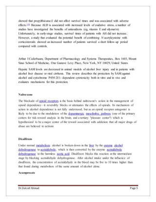 Dr.Zulcaif Ahmad Page 5
showed that propylthiouracil did not affect survival times and was associated with adverse
effects.144 Because ALD is associated with increased levels of oxidative stress, a number of
studies have investigated the benefits of antioxidants (eg, vitamin E and silymarin).
Unfortunately, in early-stage studies, survival times of patients with AH did not increase..
However, a study that evaluated the potential benefit of combining N-acetylcysteine with
corticosteroids showed an increased number of patients survived a short follow-up period
compared with controls.
Arthur I Cederbaum, Department of Pharmacology and Systems Therapeutics, Box 1603, Mount
Sinai School of Medicine, One Gustave Levy Place, New York, NY 10029, United States
Hepatic SAM levels are decreased in animal models of alcohol liver injury and in patients with
alcohol liver disease or viral cirrhosis. This review describes the protection by SAM against
alcohol and cytochrome P450 2E1- dependent cytotoxicity both in vitro and in vivo and
evaluates mechanisms for this protection.
Naltrexone
The blockade of opioid receptors is the basis behind naltrexone's action in the management of
opioid dependence—it reversibly blocks or attenuates the effects of opioids. Its mechanism of
action in alcohol dependence is not fully understood, but as an opioid receptor antagonist is
likely to be due to the modulation of the dopaminergic mesolimbic pathway (one of the primary
centers for risk-reward analysis in the brain, and a tertiary "pleasure center") which is
hypothesized to be a major center of the reward associated with addiction that all major drugs of
abuse are believed to activate
Disulfiram
Under normal metabolism, alcohol is broken down in the liver by the enzyme alcohol
dehydrogenase to acetaldehyde, which is then converted by the enzyme acetaldehyde
dehydrogenase to the harmless acetic acid. Disulfiram blocks this reaction at the intermediate
stage by blocking acetaldehyde dehydrogenase. After alcohol intake under the influence of
disulfiram, the concentration of acetaldehyde in the blood may be five to 10 times higher than
that found during metabolism of the same amount of alcohol alone.
Acamprosate
 