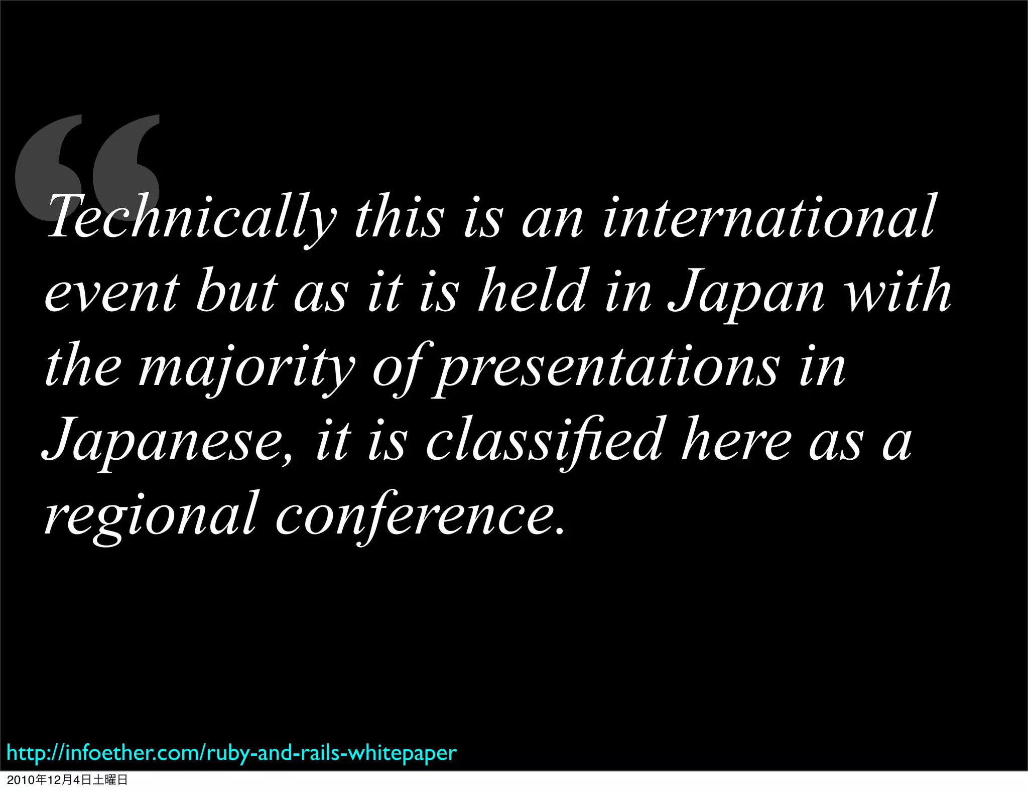 “  Technically this is an international
   event but as it is held in Japan with
   the majority of presentations in
   Japanese, it is classiﬁed here as a
   regional conference.


http://infoether.com/ruby-and-rails-whitepaper
2010年12月4日土曜日
 