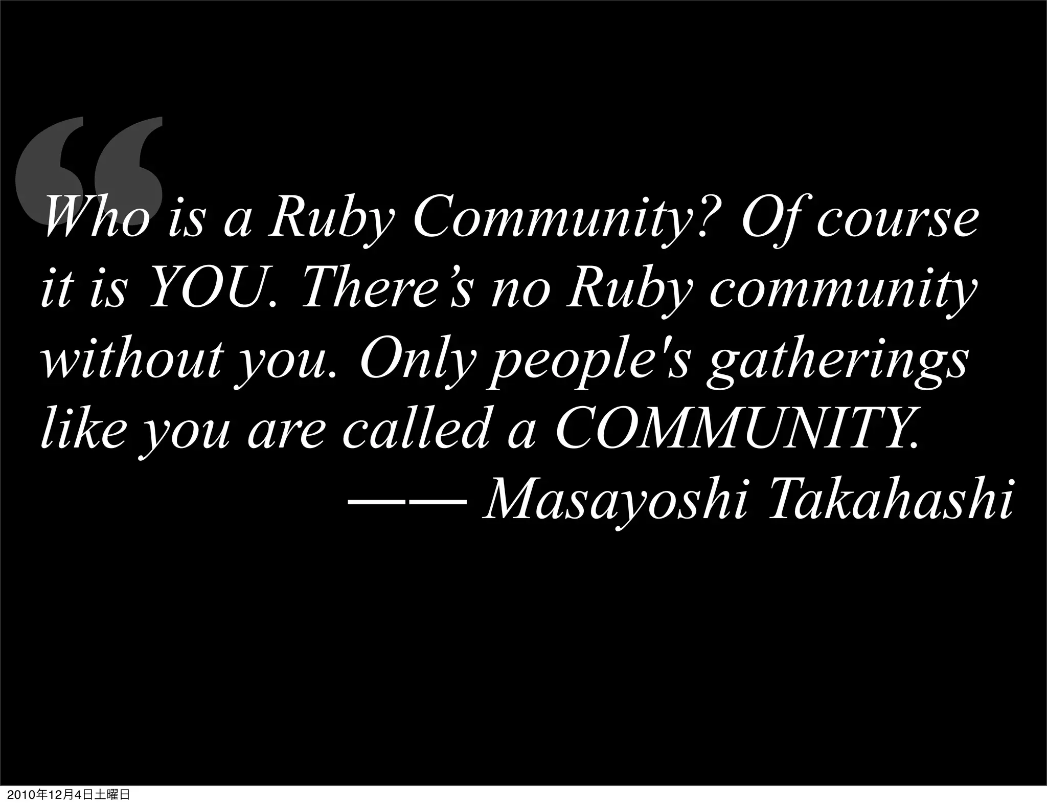 “  Who is a Ruby Community? Of course
   it is YOU. There’s no Ruby community
   without you. Only people's gatherings
   like you are called a COMMUNITY.
                ―― Masayoshi Takahashi



2010年12月4日土曜日
 