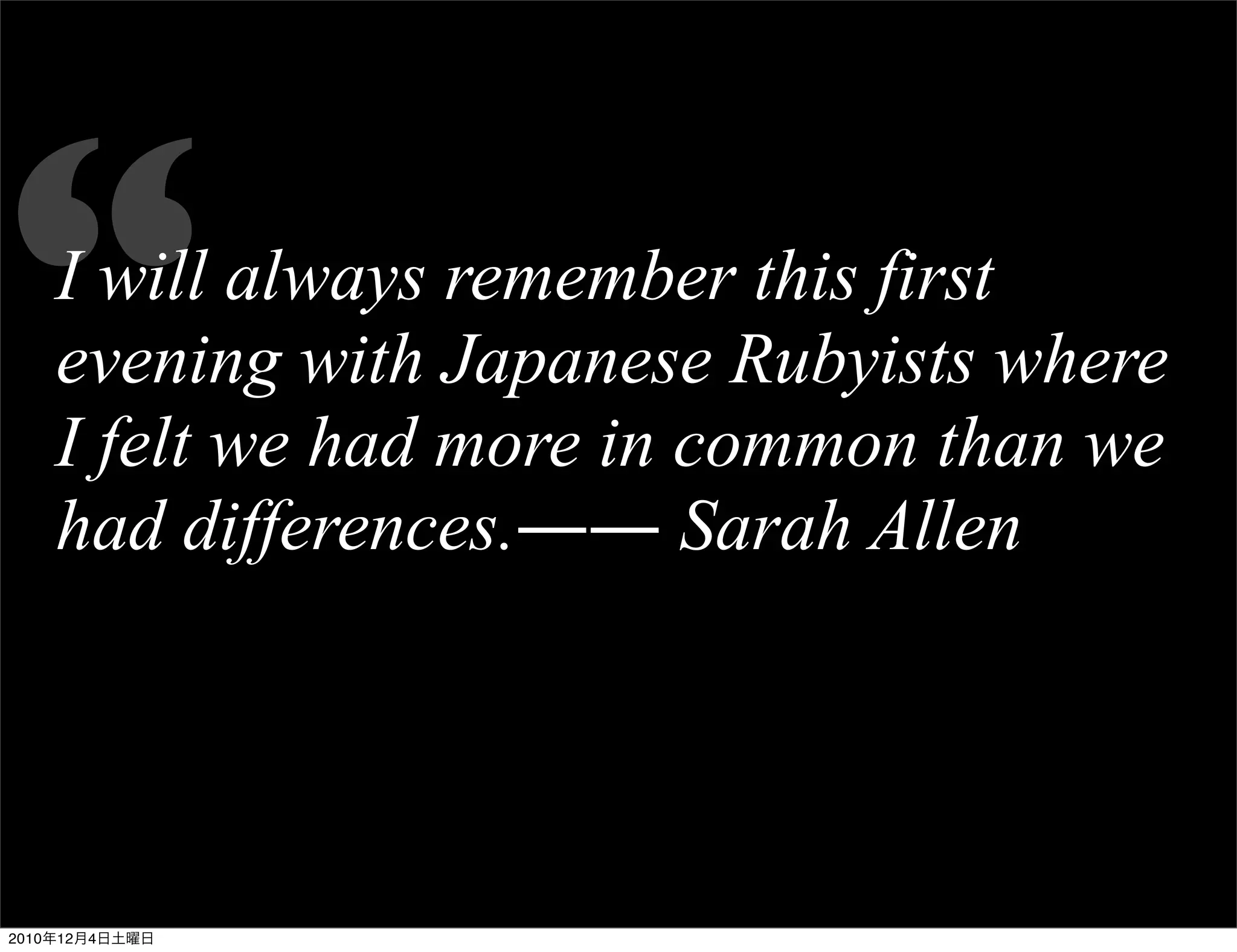 “   I will always remember this first
    evening with Japanese Rubyists where
    I felt we had more in common than we
    had differences.―― Sarah Allen




2010年12月4日土曜日
 