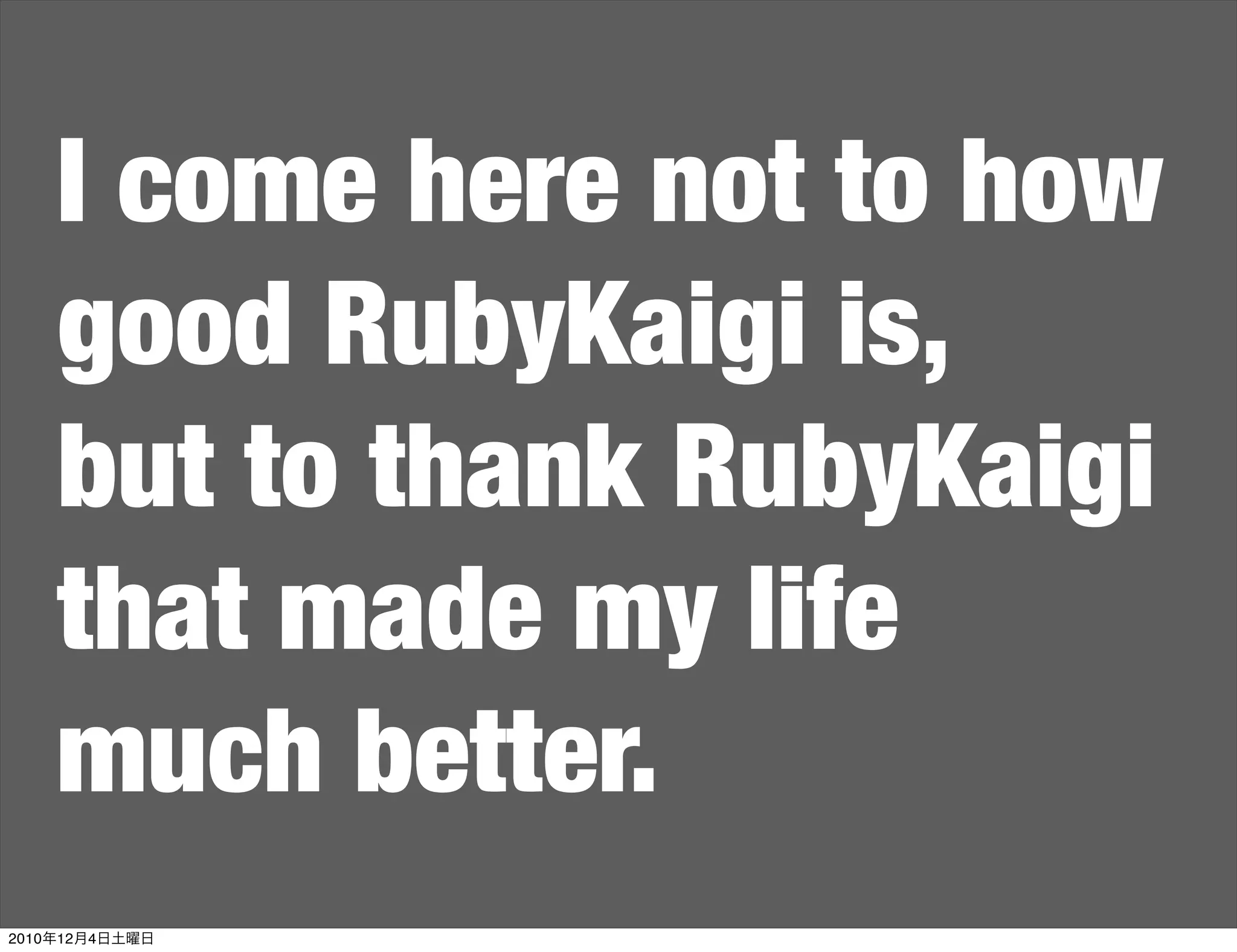 I come here not to how
    good RubyKaigi is,
    but to thank RubyKaigi
    that made my life
    much better.
2010年12月4日土曜日
 