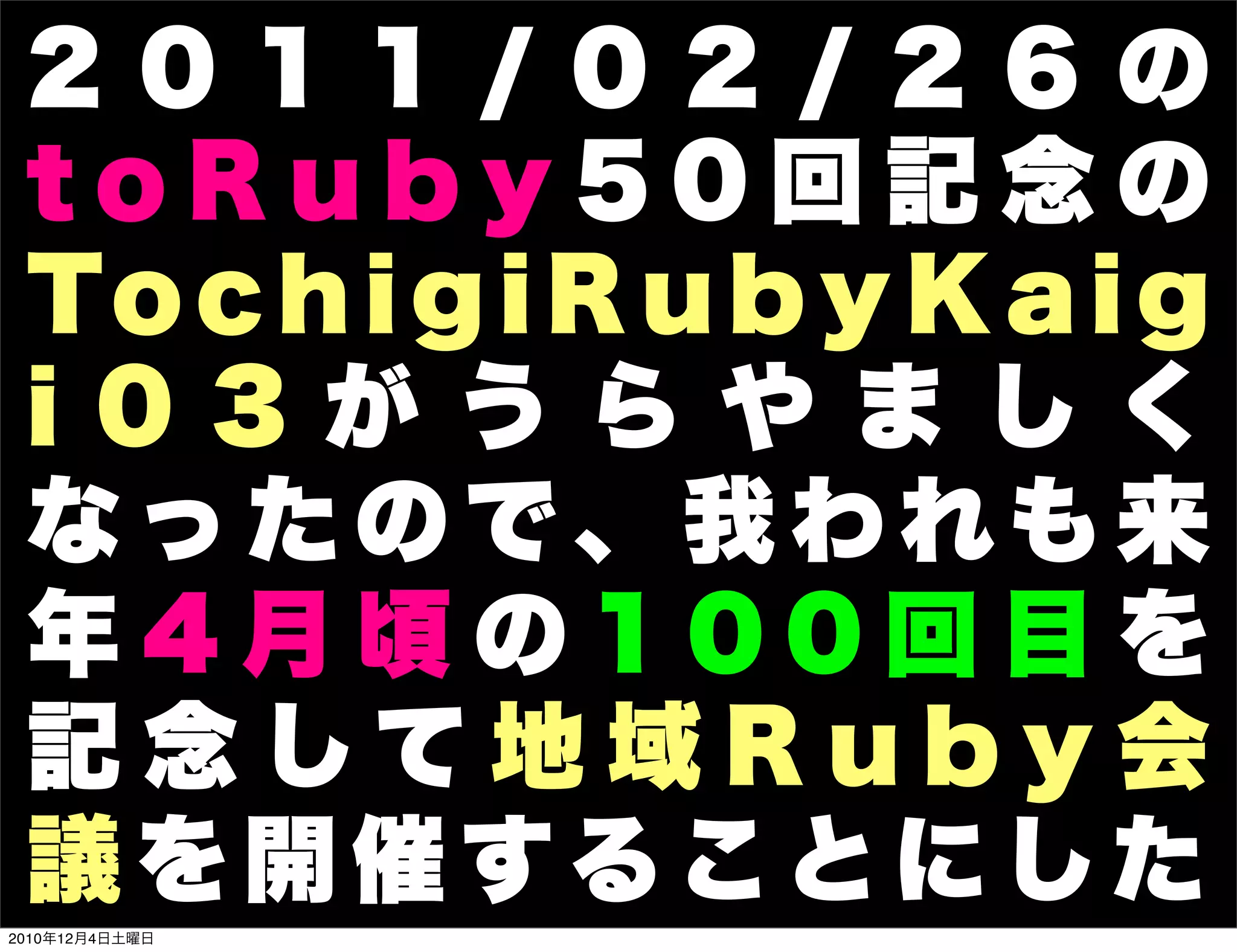 2011/02/26の
 toRuby50回記念の
 To c h i g i R u b y K a i g
 i 03 が うらや ま し く
 なったので、我われも来
 年4月頃の100回目を
 記念して地域Ruby会
 議を開催することにした
2010年12月4日土曜日
 