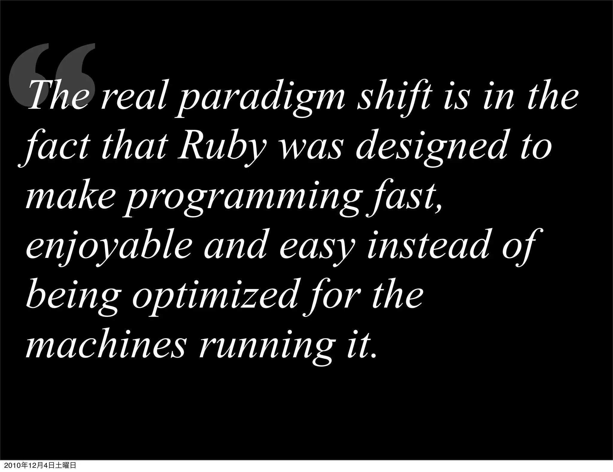 “  The real paradigm shift is in the
   fact that Ruby was designed to
   make programming fast,
   enjoyable and easy instead of
   being optimized for the
   machines running it.

2010年12月4日土曜日
 