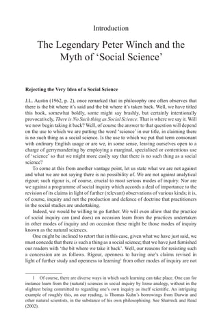 Introduction
The Legendary Peter Winch and the
Myth of ‘Social Science’
Rejecting the Very Idea of a Social Science
J.L. Austin (1962, p. 2), once remarked that in philosophy one often observes that
there is the bit where it’s said and the bit where it’s taken back. Well, we have titled
this book, somewhat boldly, some might say brashly, but certainly intentionally
provocatively, There is No Such thing as Social Science. That is where we say it. Will
we now begin taking it back? Well, of course the answer to that question will depend
on the use to which we are putting the word ‘science’ in our title, in claiming there
is no such thing as a social science. Is the use to which we put that term consonant
with ordinary English usage or are we, in some sense, leaving ourselves open to a
charge of gerrymandering by employing a marginal, specialised or contentious use
of ‘science’ so that we might more easily say that there is no such thing as a social
science?
To come at this from another vantage point, let us state what we are not against
and what we are not saying there is no possibility of. We are not against analytical
rigour; such rigour is, of course, crucial to most serious modes of inquiry. Nor are
we against a programme of social inquiry which accords a deal of importance to the
revision of its claims in light of further (relevant) observations of various kinds; it is,
of course, inquiry and not the production and defence of doctrine that practitioners
in the social studies are undertaking.
Indeed, we would be willing to go further. We will even allow that the practice
of social inquiry can (and does) on occasion learn from the practices undertaken
in other modes of inquiry and on occasion these might be those modes of inquiry
known as the natural sciences.
One might be inclined to retort that in this case, given what we have just said, we
must concede that there is such a thing as a social science; that we have just furnished
our readers with ‘the bit where we take it back’. Well, our reasons for resisting such
a concession are as follows. Rigour, openness to having one’s claims revised in
light of further study and openness to learning
from other modes of inquiry are not
	Of course, there are diverse ways in which such learning can take place. One can for
instance learn from the (natural) sciences in social inquiry by loose analogy, without in the
slightest being committed to regarding one’s own inquiry as itself scientific. An intriguing
example of roughly this, on our reading, is Thomas Kuhn’s borrowings from Darwin and
other natural scientists, in the substance of his own philosophising. See Sharrock and Read
(2002).
 