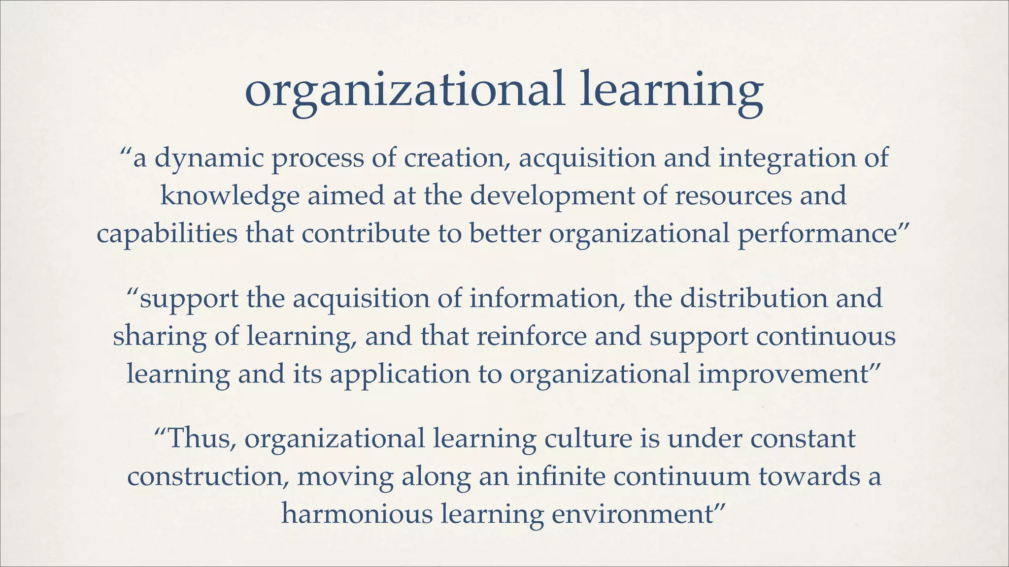 organizational learning
“a dynamic process of creation, acquisition and integration of
knowledge aimed at the development of resources and
capabilities that contribute to better organizational performance”
“support the acquisition of information, the distribution and
sharing of learning, and that reinforce and support continuous
learning and its application to organizational improvement”
“Thus, organizational learning culture is under constant
construction, moving along an inﬁnite continuum towards a
harmonious learning environment”
 
