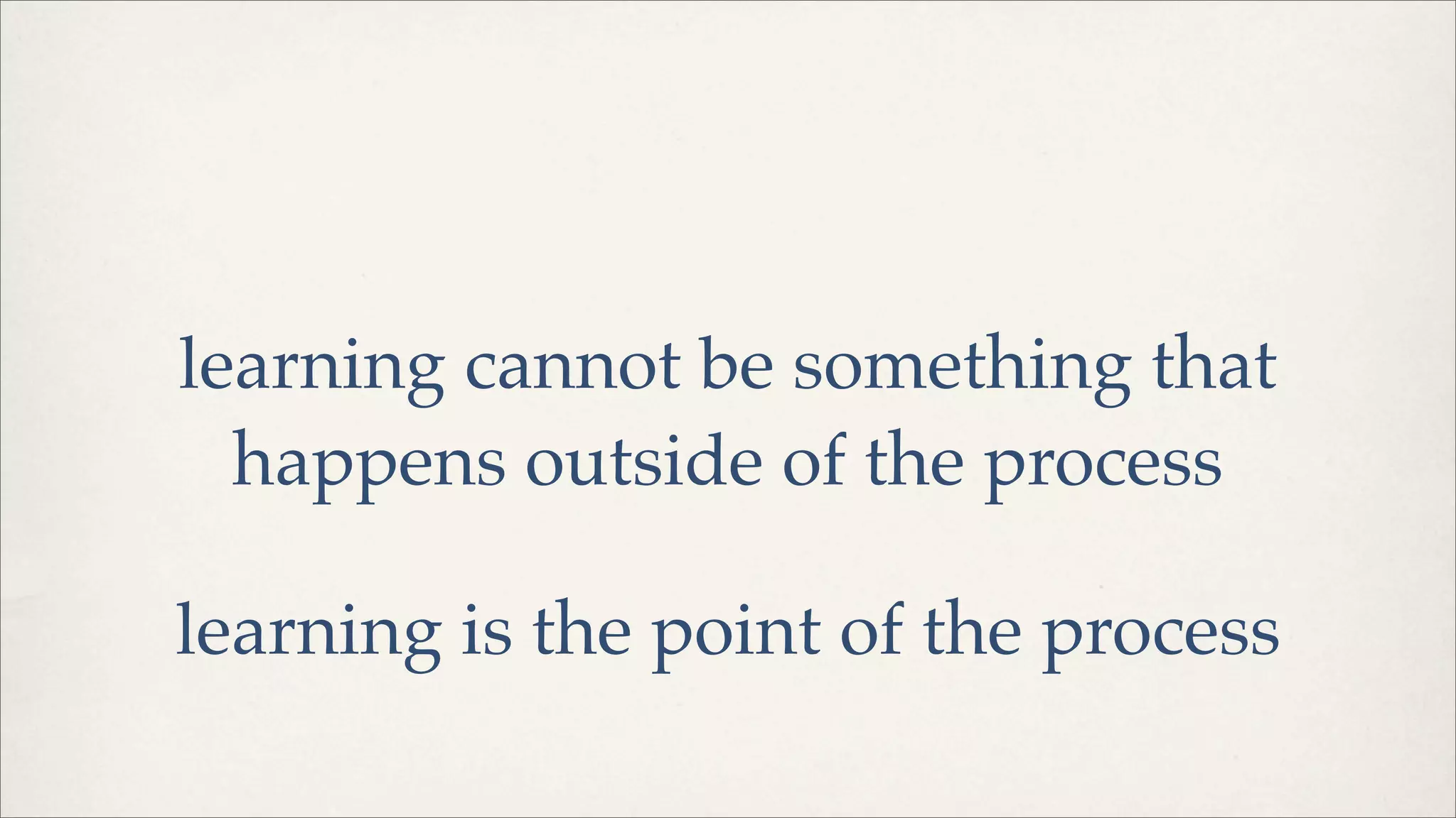 learning cannot be something that
happens outside of the process
learning is the point of the process
 
