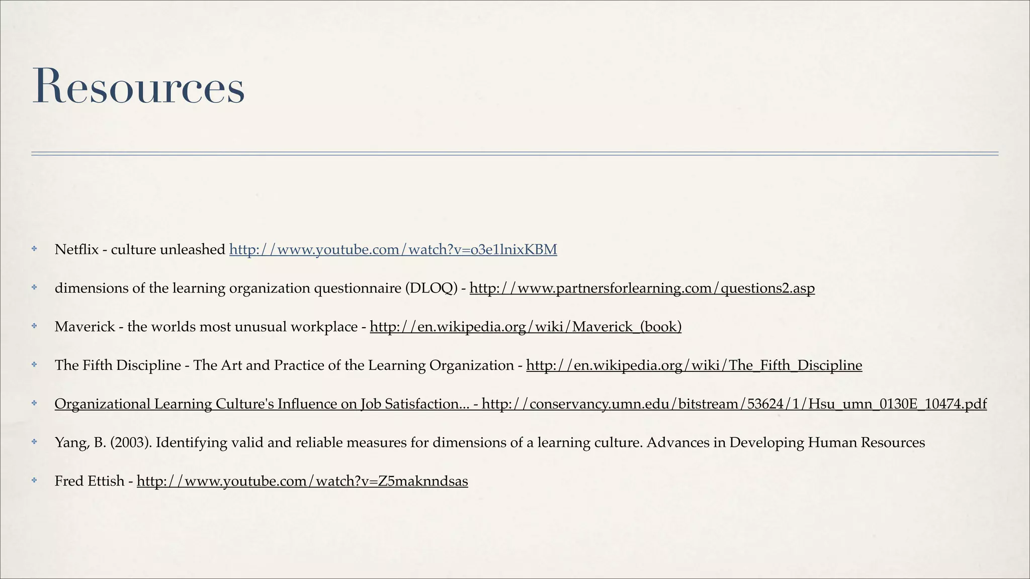 ✤ Netﬂix - culture unleashed http://www.youtube.com/watch?v=o3e1lnixKBM
✤ dimensions of the learning organization questionnaire (DLOQ) - http://www.partnersforlearning.com/questions2.asp
✤ Maverick - the worlds most unusual workplace - http://en.wikipedia.org/wiki/Maverick_(book)
✤ The Fifth Discipline - The Art and Practice of the Learning Organization - http://en.wikipedia.org/wiki/The_Fifth_Discipline
✤ Organizational Learning Culture's Inﬂuence on Job Satisfaction... - http://conservancy.umn.edu/bitstream/53624/1/Hsu_umn_0130E_10474.pdf
✤ Yang, B. (2003). Identifying valid and reliable measures for dimensions of a learning culture. Advances in Developing Human Resources
✤ Fred Ettish - http://www.youtube.com/watch?v=Z5maknndsas
Resources
 