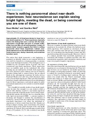 TICS-992; No. of Pages 3

Update
FORUM: Science & Society

There is nothing paranormal about near-death
experiences: how neuroscience can explain seeing
bright lights, meeting the dead, or being convinced
you are one of them
Dean Mobbs1 and Caroline Watt2
1
2

Medical Research Council, Cognition and Brain Sciences Unit, 15 Chaucer Road, Cambridge, CB2 7EF, UK
University of Edinburgh, Department of Psychology, 7 George Square, Edinburgh, EH8 9JZ, UK

Approximately 3% of Americans declare to have had a
near-death experience [1]. These experiences classically
involve the feeling that one’s soul has left the body,
approaches a bright light and goes to another reality,
where love and bliss are all encompassing. Contrary to
popular belief, research suggests that there is nothing
paranormal about these experiences. Instead, neardeath experiences are the manifestation of normal brain
function gone awry, during a traumatic, and sometimes
harmless, event.
The notion that death represents a new beginning, a
passing to an afterlife, where we are reunited with loved
ones and live eternally in a utopian paradise, is common
across most theological doctrines. The theological case is
solidiﬁed by the anecdotal reports of people who have
encountered near-death experiences. These experiences
leave an indelible mark on the individual’s life, often
reducing any pre-existing fear of death. Such experiences
have been observed across cultures and can be found in
literature dating back to ancient Greece, but are placed
ﬁrmly in the contemporary conscience by books, such as
Raymond Moody’s Life after Life, which document many
cases of near-death experiences. This and other bestseller
books have largely omitted discussion of any physiological
basis for these experiences, and instead appear to prefer
paranormal explanations over and above scientiﬁc enlightenment.
Yet, a handful of scientiﬁc studies of near-death experiences do exist. One example is a case study in which a
patient with diabetes reported a near-death experience
during an episode of hypoglycaemia (too low blood sugar).
During this episode, the patient was in a sleep-like state
with rapid eye-movement (REM) – a common marker of
dreaming and thought to underlie the consolidation of
memories, a process that may explain life reviews during
near-death experiences (e.g. where the individual reexperiences or relives events from their life). Despite not
being in danger of dying, upon resuscitation, the patient
recounted many of the classic features of the near-death
experience [2]. Indeed, Owen and colleagues reported that
30 out of 58 patients (51.7%) who recounted near-death

Corresponding author: Mobbs, D. (dean.mobbs@mrc-cbu.cam.ac.uk).

experiences were not in medical danger, and hence death
was not so near [3] (Figure 1).
Basic features of near-death experiences
There are a number of common features across near-death
experiences. In one study [2], of those who had had a neardeath experience, 50% reported an awareness of being
dead, 24% said that they had had an out-of-body experience, 31% remembered moving through a tunnel, and 32%
reported meeting with deceased people. Moreover, while it
is a common anecdote that near-death experiences are
associated with feelings of euphoria and bliss, only 56%
associated the experience with such positive emotions, and
some even reported negative experiences.
An awareness of being dead
One of the most frequently reported features of near-death
experiences is an awareness of being dead [2]. These feelings, however, are not limited to near-death experiences.
For example, an intriguing syndrome, which can also help
to explain the sensations relating to near-death experiences, is ‘Cotard’ or ‘walking corpse’ syndrome. This syndrome was named after the French neurologist Jules
´
Cotard and results in ‘le delire de negation’ – a feeling
that one is dead. McKay and Cipolotti published recently a
case report on a 24-year old patient called LU with Cotard
delusions [4]. LU repeatedly thought that she was in
heaven (although actually in National Hospital, Queen
Square, London) and that she might have died of ﬂu.
The delusions diminished over a few days and were gone
after a week. Anatomically, Cotard syndrome has been
associated with the parietal cortex, as well as the prefrontal cortex [5], and has been described following trauma,
during advanced stages of typhoid and multiple sclerosis.
Still, why delusions such as Cotard syndrome occur is
unknown. One explanation is that they may simply be
an attempt to make sense of the strange experiences that
the patient is having.
Out-of-body experiences
Out-of-body experiences are often described as feelings
that one is ﬂoating outside of the body and in some cases
involve ‘autoscopy’ or seeing one’s body from above. The
celebrated Canadian neurosurgeon Wilder Penﬁeld argued
that the veridical perception during out-of-body experiences
1

 