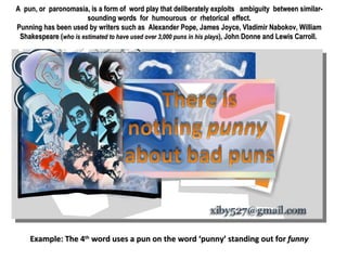 A pun, or paronomasia, is a form of word play that deliberately exploits  ambiguity between similar-sounding words for humourous or rhetorical effect. Punning has been used by writers such as Alexander Pope, James Joyce, Vladimir Nabokov, William Shakespeare ( who is estimated to have used over 3,000 puns in his plays ), John Donne and Lewis Carroll.  Example: The 4 th  word uses a pun on the word ‘punny’ standing out for  funny 