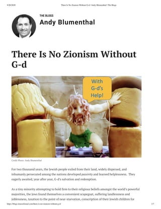 9/20/2020 There Is No Zionism Without G-d | Andy Blumenthal | The Blogs
https://blogs.timesoﬁsrael.com/there-is-no-zionism-without-g-d/ 1/7
THE BLOGS
Andy Blumenthal
There Is No Zionism Without
G-d
Credit Photo: Andy Blumenthal
For two thousand years, the Jewish people exiled from their land, widely dispersed, and
inhumanly persecuted among the nations developed passivity and learned helplessness.  They
eagerly awaited, year after year, G-d’s salvation and redemption.
As a tiny minority attempting to hold firm to their religious beliefs amongst the world’s powerful
majorities, the Jews found themselves a convenient scapegoat, suffering landlessness and
joblessness, taxation to the point of near-starvation, conscription of their Jewish children for
 