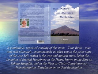 A continuous, repeated reading of this book – Your Book – overA continuous, repeated reading of this book – Your Book – over
time will ultimately, spontaneously awaken you to the prior statetime will ultimately, spontaneously awaken you to the prior state
of the true Self, which is the true and natural state, being theof the true Self, which is the true and natural state, being the
Location of Eternal Happiness in the Heart, known in the East asLocation of Eternal Happiness in the Heart, known in the East as
Sahaja Samadhi, and in the West as Christ Consciousness,Sahaja Samadhi, and in the West as Christ Consciousness,
Transformation, Enlightenment or Self-Realization.Transformation, Enlightenment or Self-Realization.
 