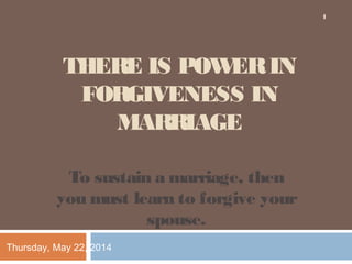 THERE IS POWERIN
FORGIVENESS IN
MARRIAGE
To sustain a marriage, then
you must learn to forgive your
spouse.
Thursday, May 22, 2014
1
 