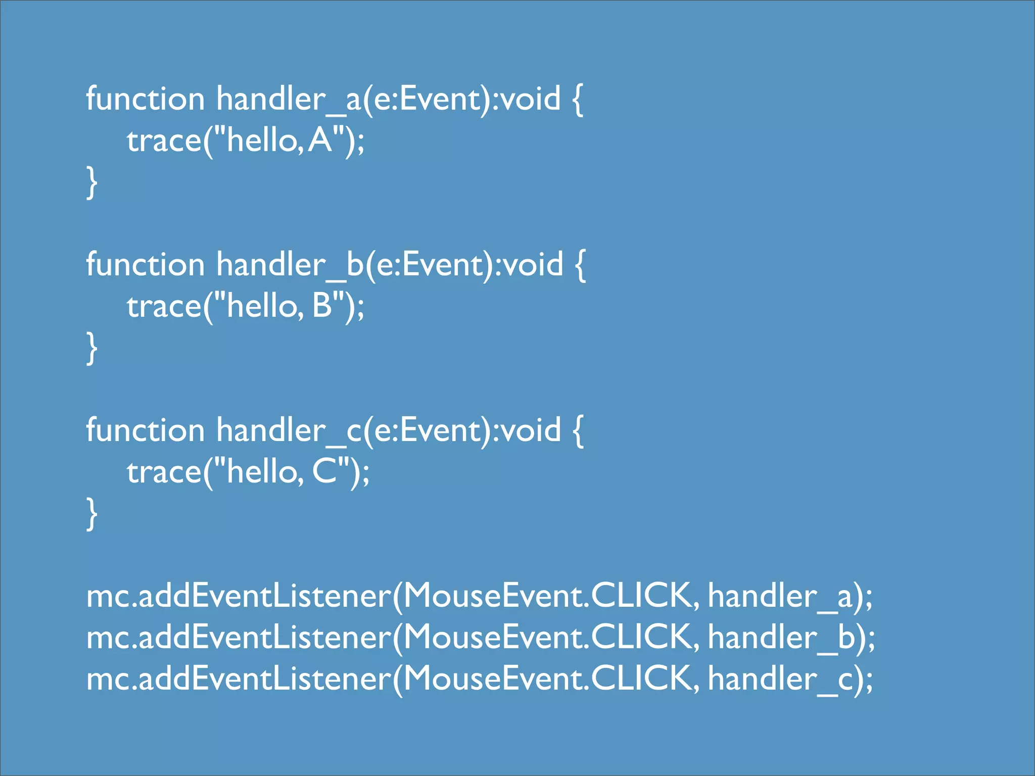 function handler_a(e:Event):void {
   trace("hello, A");
}

function handler_b(e:Event):void {
   trace("hello, B");
}

function handler_c(e:Event):void {
   trace("hello, C");
}

mc.addEventListener(MouseEvent.CLICK, handler_a);
mc.addEventListener(MouseEvent.CLICK, handler_b);
mc.addEventListener(MouseEvent.CLICK, handler_c);
 