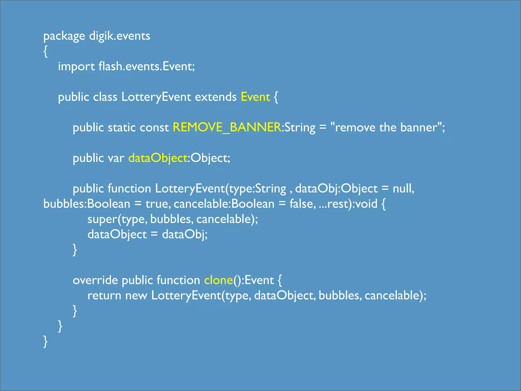 package digik.events
{
    import ﬂash.events.Event;
	

    public class LotteryEvent extends Event {

            public static const REMOVE_BANNER:String = "remove the banner";

            public var dataObject:Object;
	

   	

        public function LotteryEvent(type:String , dataObj:Object = null,
bubbles:Boolean = true, cancelable:Boolean = false, ...rest):void {
          super(type, bubbles, cancelable);
          dataObject = dataObj;
        }
	

 	

        override public function clone():Event {
          return new LotteryEvent(type, dataObject, bubbles, cancelable);
        }
    }
}
 