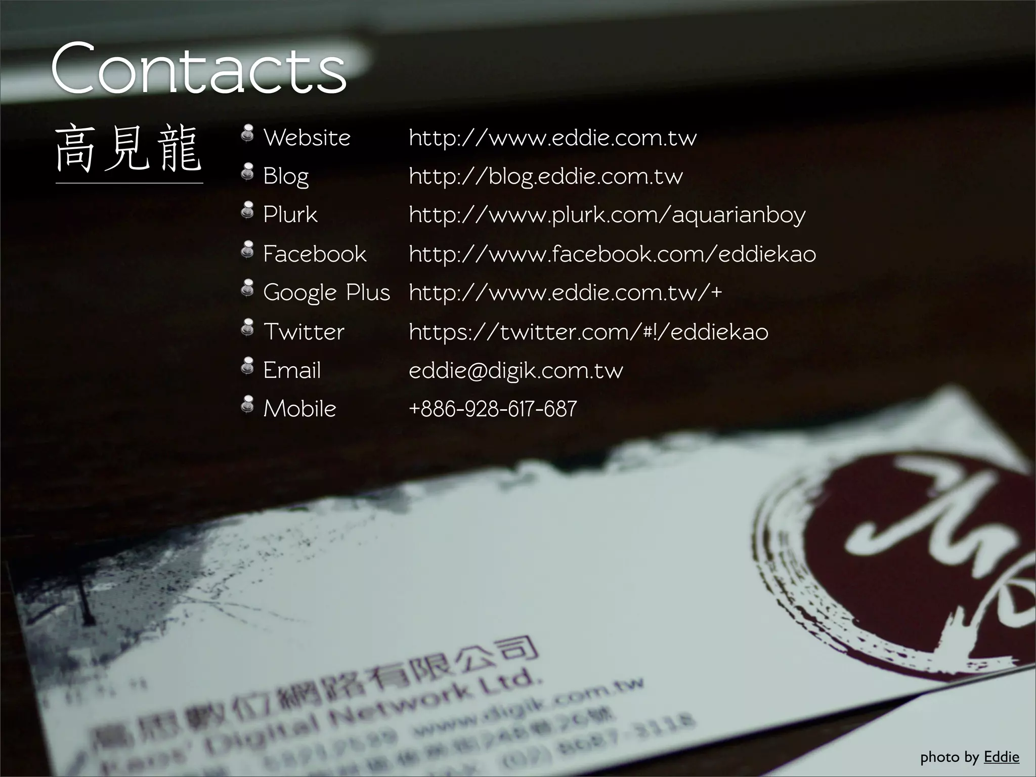 Conacts
高見見龍龍   Websie
        Blog
                   http://www.eddie.com.tw
                   http://blog.eddie.com.tw
        Plurk      http://www.plurk.com/aquarianboy
        Facebook   http://www.facebook.com/eddiekao
        Google Plus http://www.eddie.com.tw/+
        Twiter    https://twiter.com/#!/eddiekao
        Email      eddie@digik.com.tw
        Mobile     +886-928-617-687




                                                      photo by Eddie
 
