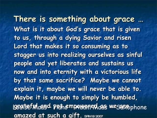 There is something about grace …
What is it about God’s grace that is given
to us, through a dying Savior and risen
Lord that makes it so consuming as to
stagger us into realizing ourselves as sinful
people and yet liberates and sustains us
now and into eternity with a victorious life
by that same sacrifice? Maybe we cannot
explain it, maybe we will never be able to.
Maybe it is enough to simply be humbled,
Louise Maas – yet empowered as -- Saxophone
grateful and Piano Adam Maas we are
amazed at such a gift. SRM 8/ 2007
 